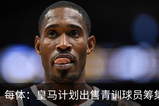每体：皇马计划出售青训球员筹集6000万欧，贡萨洛等人可能离队